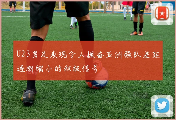 U23男足表现令人振奋亚洲强队差距逐渐缩小的积极信号