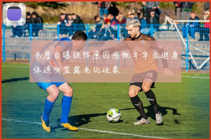老詹自曝缺阵原因感慨年华流逝身体逐渐显露老化迹象