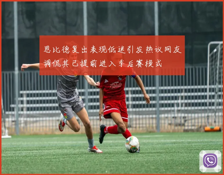 恩比德复出表现低迷引发热议网友调侃其已提前进入季后赛模式