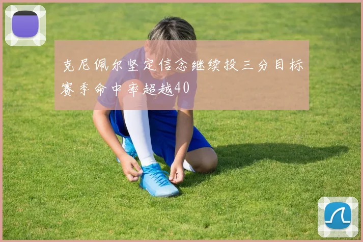 克尼佩尔坚定信念继续投三分目标赛季命中率超越40