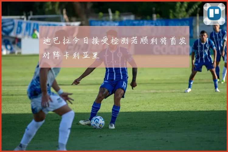 迪巴拉今日接受检测若顺利将首发对阵卡利亚里