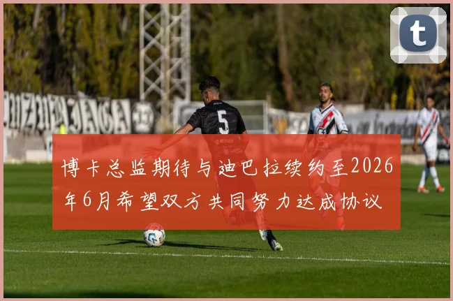 博卡总监期待与迪巴拉续约至2026年6月希望双方共同努力达成协议