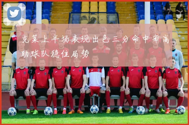 克莱上半场表现出色三分命中率高助球队稳住局势