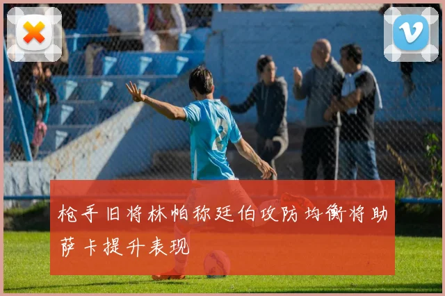 枪手旧将林帕称廷伯攻防均衡将助萨卡提升表现