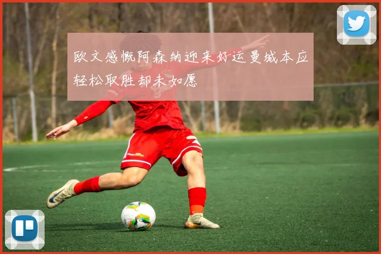 欧文感慨阿森纳迎来好运曼城本应轻松取胜却未如愿