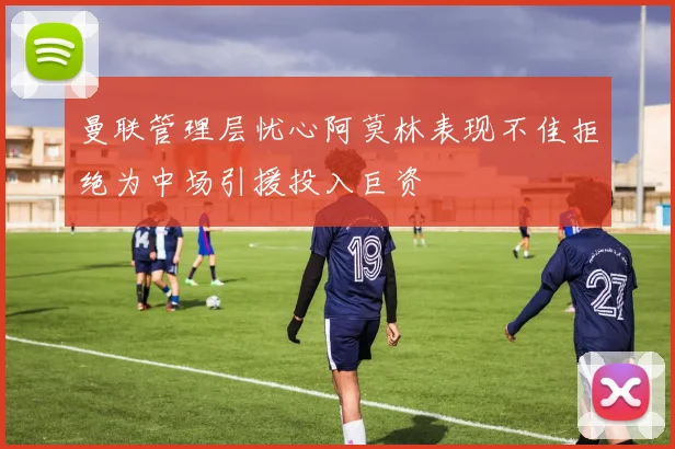 曼联管理层忧心阿莫林表现不佳拒绝为中场引援投入巨资