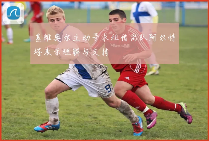 基维奥尔主动寻求租借离队阿尔特塔表示理解与支持