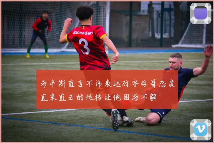考辛斯直言不讳表达对字母哥态度直来直去的性格让他困惑不解