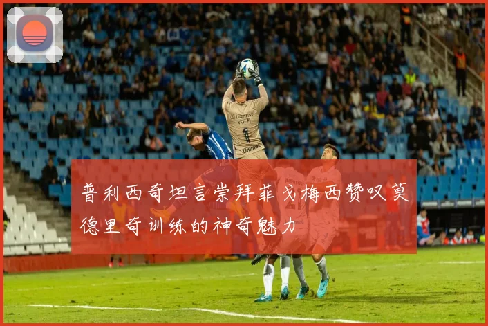 普利西奇坦言崇拜菲戈梅西赞叹莫德里奇训练的神奇魅力