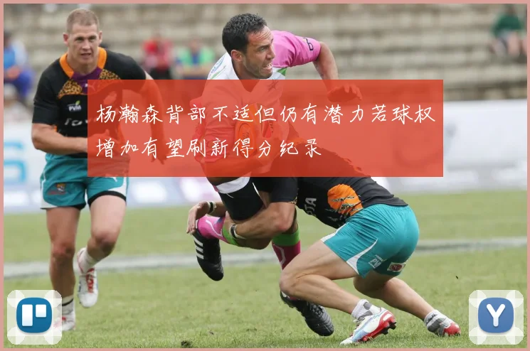 杨瀚森背部不适但仍有潜力若球权增加有望刷新得分纪录