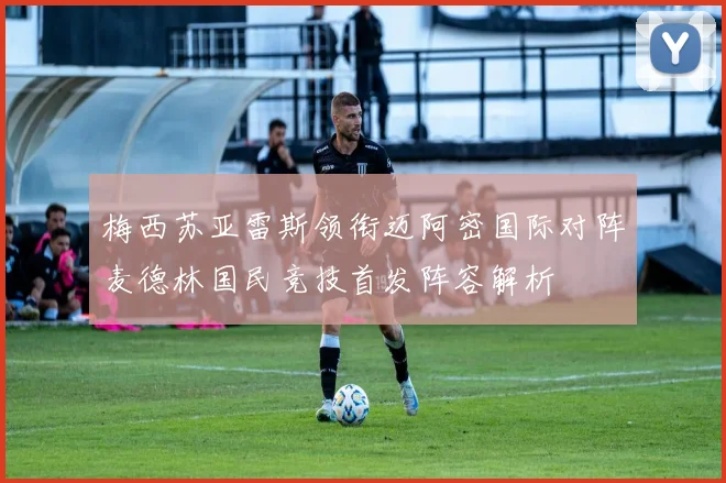 梅西苏亚雷斯领衔迈阿密国际对阵麦德林国民竞技首发阵容解析