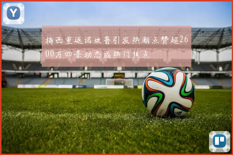 梅西重返诺坎普引发热潮点赞超2600万四条动态成热门焦点