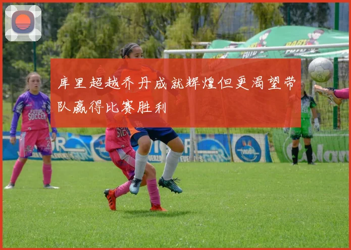 库里超越乔丹成就辉煌但更渴望带队赢得比赛胜利