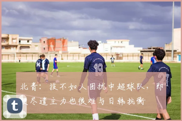 北青：技不如人困扰中超球队，即便尽遣主力也很难与日韩抗衡