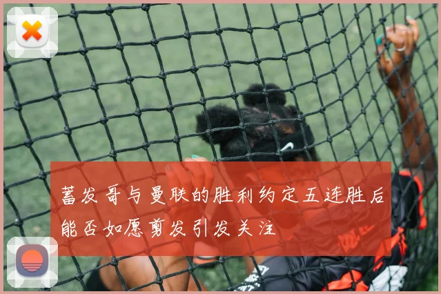 蓄发哥与曼联的胜利约定五连胜后能否如愿剪发引发关注