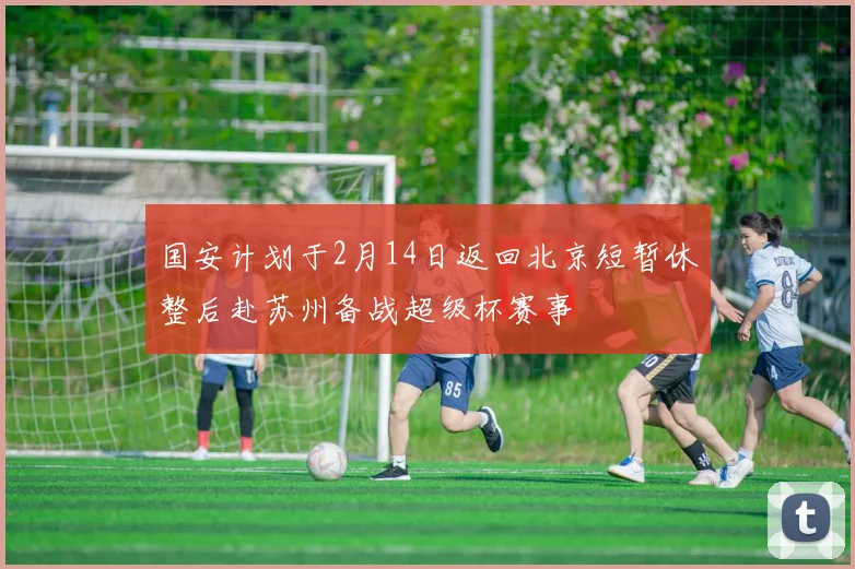 国安计划于2月14日返回北京短暂休整后赴苏州备战超级杯赛事