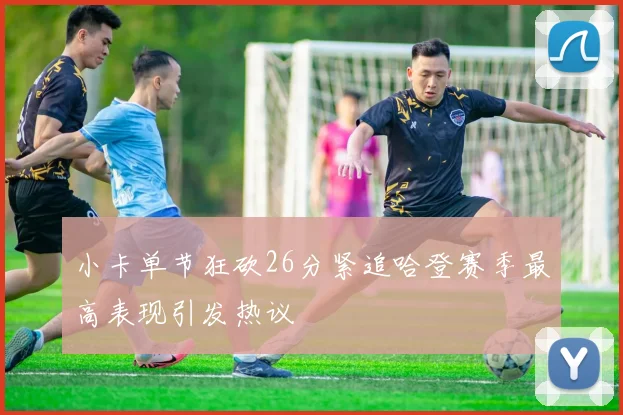 小卡单节狂砍26分紧追哈登赛季最高表现引发热议
