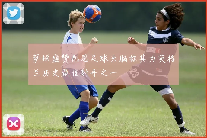 萨顿盛赞凯恩足球头脑称其为英格兰历史最佳射手之一